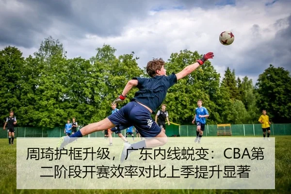 周琦护框升级，广东内线蜕变：CBA第二阶段开赛效率对比上季提升显著